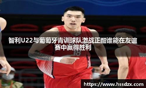 智利U22与葡萄牙青训球队激战正酣谁能在友谊赛中赢得胜利